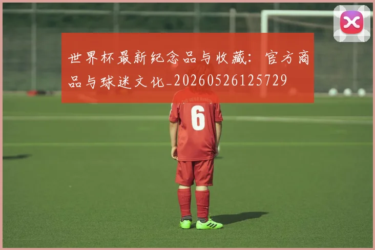世界杯最新纪念品与收藏：官方商品与球迷文化_20260526125729