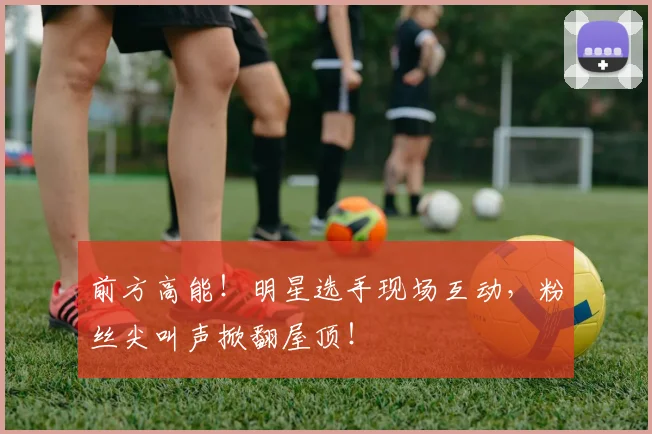前方高能！明星选手现场互动，粉丝尖叫声掀翻屋顶！