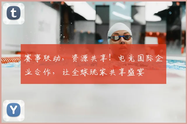 赛事联动，资源共享！电竞国际企业合作，让全球玩家共享盛宴