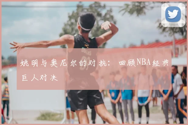 姚明与奥尼尔的对抗：回顾NBA经典巨人对决