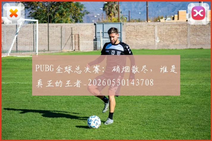 PUBG全球总决赛：硝烟散尽，谁是真正的王者_20260530143708