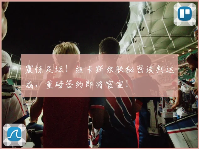 震惊足坛！纽卡斯尔联秘密谈判达成，重磅签约即将官宣！