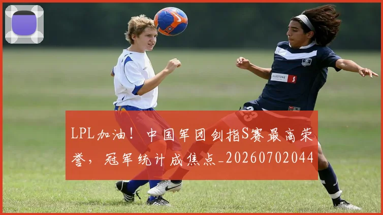 LPL加油！中国军团剑指S赛最高荣誉，冠军统计成焦点_20260702044206