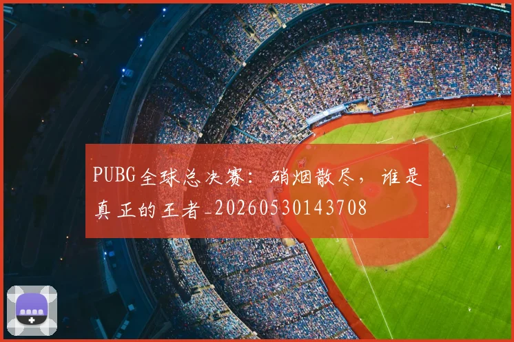 PUBG全球总决赛：硝烟散尽，谁是真正的王者_20260530143708