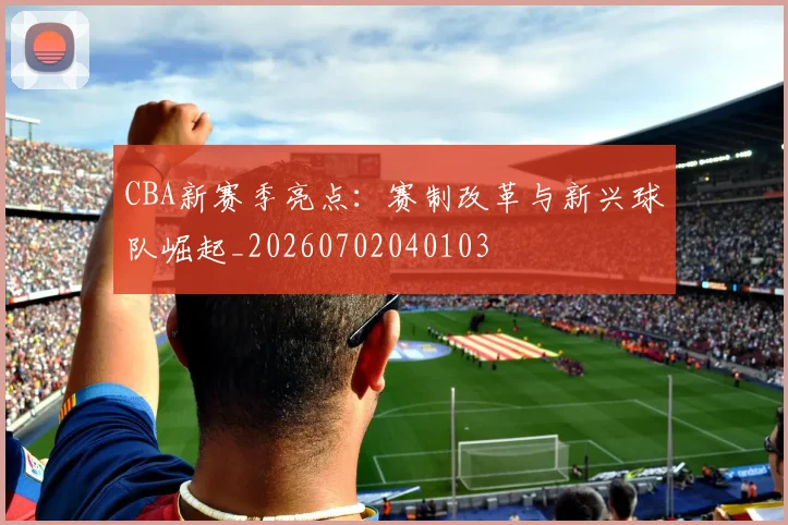 CBA新赛季亮点：赛制改革与新兴球队崛起_20260702040103
