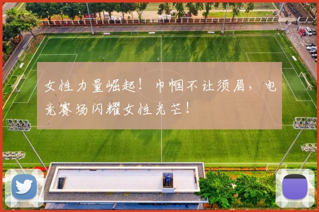 女性力量崛起！巾帼不让须眉，电竞赛场闪耀女性光芒！