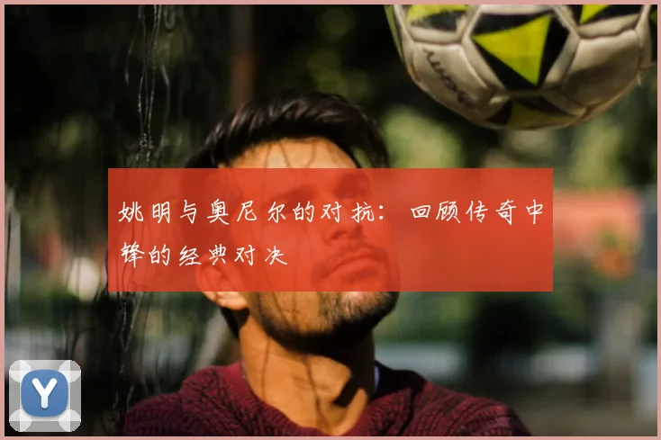 姚明与奥尼尔的对抗：回顾传奇中锋的经典对决