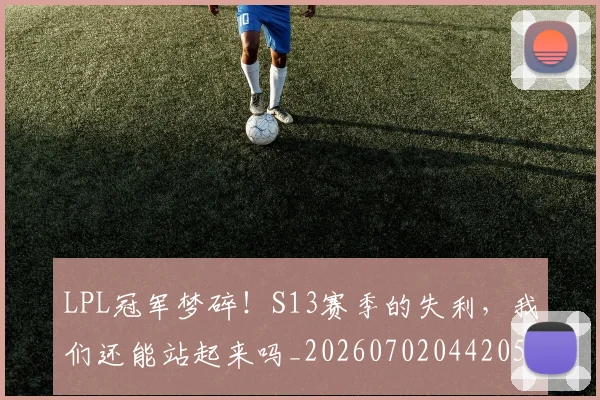 LPL冠军梦碎！S13赛季的失利，我们还能站起来吗_20260702044205