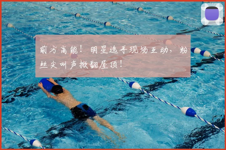 前方高能！明星选手现场互动，粉丝尖叫声掀翻屋顶！