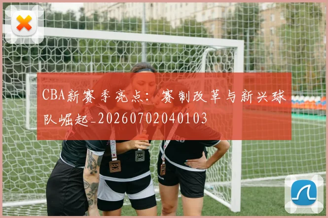 CBA新赛季亮点：赛制改革与新兴球队崛起_20260702040103